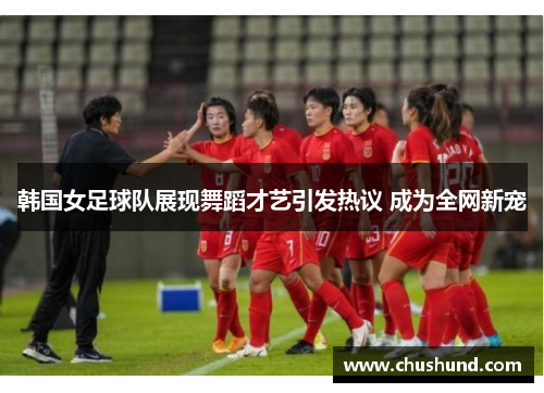 韩国女足球队展现舞蹈才艺引发热议 成为全网新宠