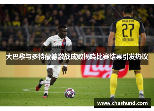 大巴黎与多特蒙德激战成败揭晓比赛结果引发热议
