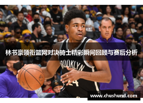 林书豪领衔篮网对决骑士精彩瞬间回顾与赛后分析