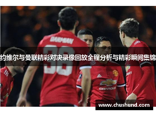 约维尔与曼联精彩对决录像回放全程分析与精彩瞬间集锦