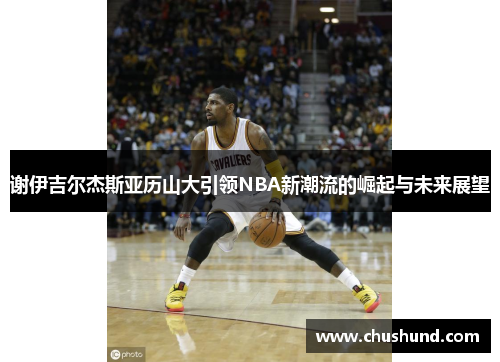 谢伊吉尔杰斯亚历山大引领NBA新潮流的崛起与未来展望